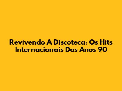Revivendo A Discoteca: Os Hits Internacionais Dos Anos 90