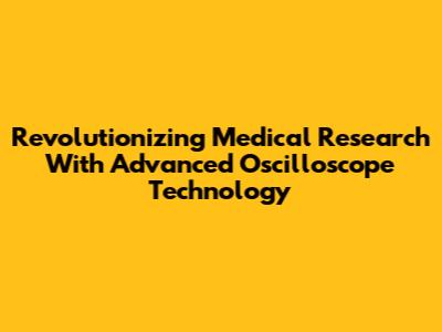 Revolutionizing Medical Research With Advanced Oscilloscope Technology
