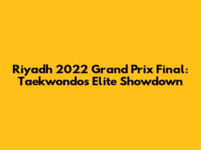 Riyadh 2022 Grand Prix Final: Taekwondo's Elite Showdown