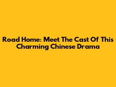 Road Home: Meet The Cast Of This Charming Chinese Drama