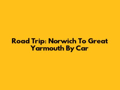 Road Trip: Norwich To Great Yarmouth By Car