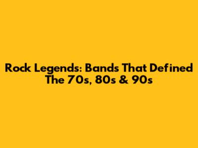 Rock Legends: Bands That Defined The 70s, 80s & 90s