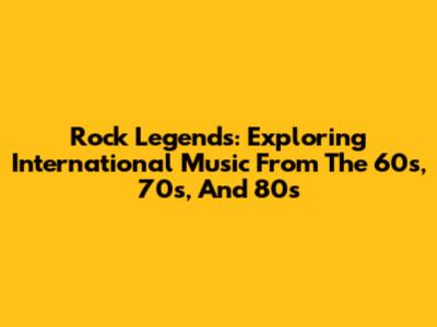 Rock Legends: Exploring International Music From The 60s, 70s, And 80s