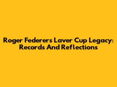 Roger Federer's Laver Cup Legacy: Records And Reflections