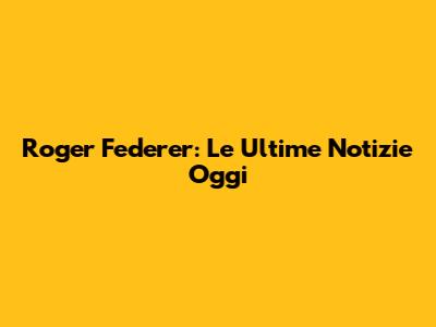 Roger Federer: Le Ultime Notizie Oggi