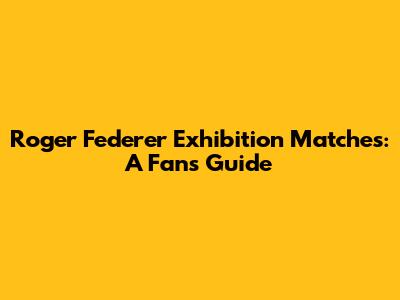 Roger Federer Exhibition Matches: A Fan's Guide