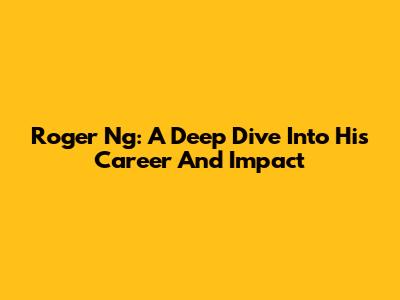 Roger Ng: A Deep Dive Into His Career And Impact