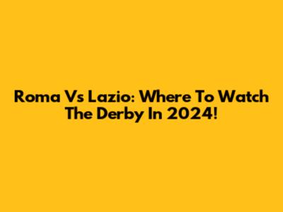 Roma Vs Lazio: Where To Watch The Derby In 2024!