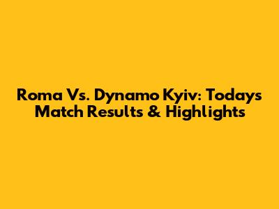 Roma Vs. Dynamo Kyiv: Today's Match Results & Highlights