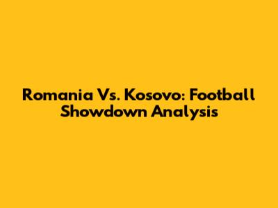 Romania Vs. Kosovo: Football Showdown Analysis