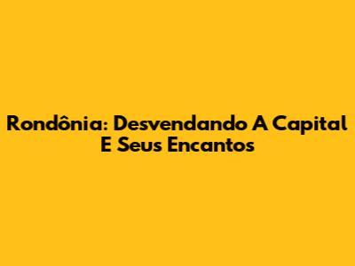 Rondônia: Desvendando A Capital E Seus Encantos