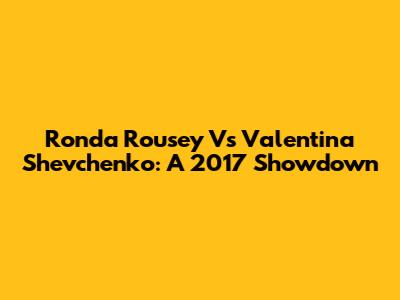 Ronda Rousey Vs Valentina Shevchenko: A 2017 Showdown