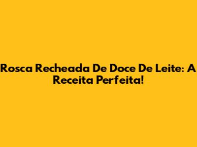 Rosca Recheada De Doce De Leite: A Receita Perfeita!