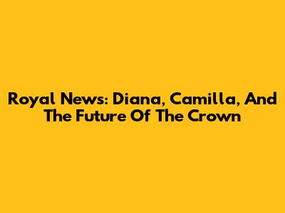 Royal News: Diana, Camilla, And The Future Of The Crown
