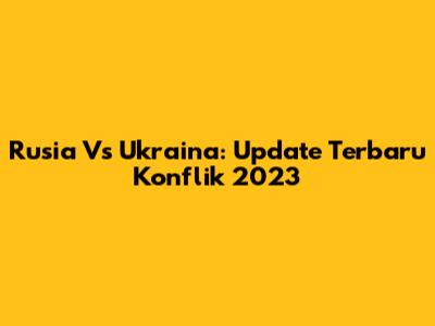 Rusia Vs Ukraina: Update Terbaru Konflik 2023