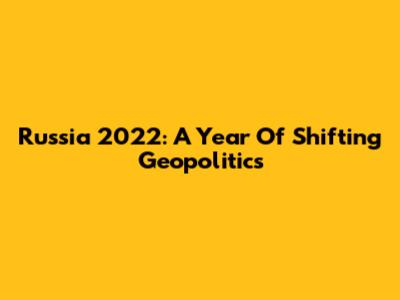 Russia 2022: A Year Of Shifting Geopolitics