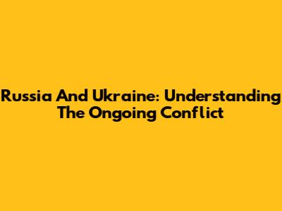 Russia And Ukraine: Understanding The Ongoing Conflict
