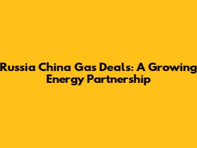 Russia China Gas Deals: A Growing Energy Partnership
