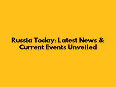 Russia Today: Latest News & Current Events Unveiled