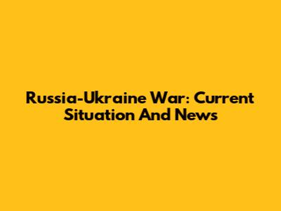 Russia-Ukraine War: Current Situation And News