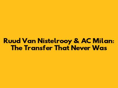 Ruud Van Nistelrooy & AC Milan: The Transfer That Never Was