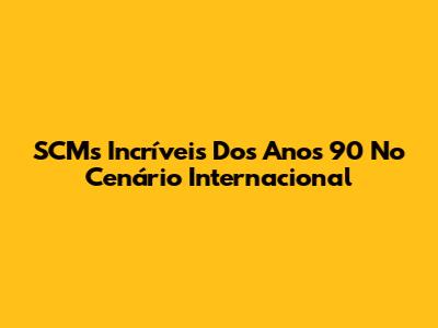 SCMs Incríveis Dos Anos 90 No Cenário Internacional