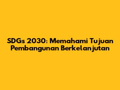SDGs 2030: Memahami Tujuan Pembangunan Berkelanjutan