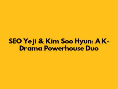 SEO Yeji & Kim Soo Hyun: A K-Drama Powerhouse Duo