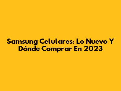 Samsung Celulares: Lo Nuevo Y Dónde Comprar En 2023