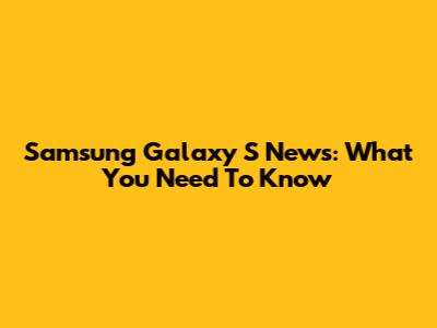 Samsung Galaxy S News: What You Need To Know