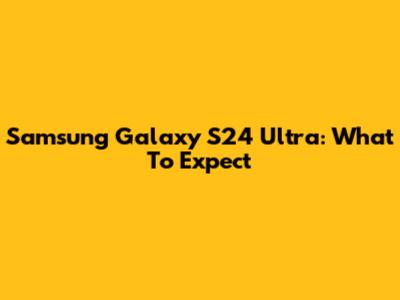 Samsung Galaxy S24 Ultra: What To Expect