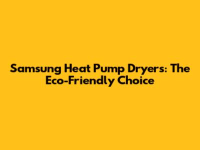 Samsung Heat Pump Dryers: The Eco-Friendly Choice