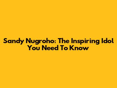 Sandy Nugroho: The Inspiring Idol You Need To Know
