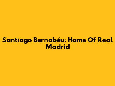 Santiago Bernabéu: Home Of Real Madrid