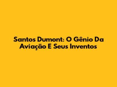 Santos Dumont: O Gênio Da Aviação E Seus Inventos