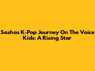 Sasha's K-Pop Journey On The Voice Kids: A Rising Star