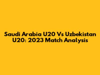 Saudi Arabia U20 Vs Uzbekistan U20: 2023 Match Analysis