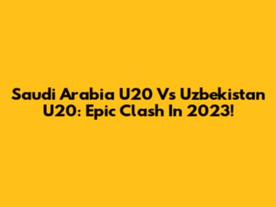 Saudi Arabia U20 Vs Uzbekistan U20: Epic Clash In 2023!