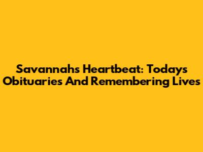 Savannah's Heartbeat: Today's Obituaries And Remembering Lives
