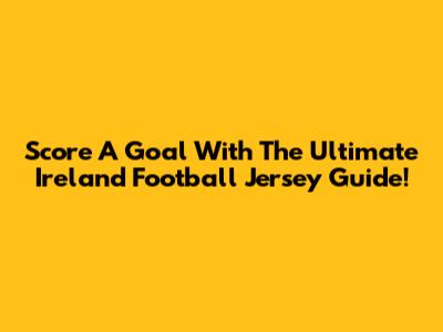 Score A Goal With The Ultimate Ireland Football Jersey Guide!