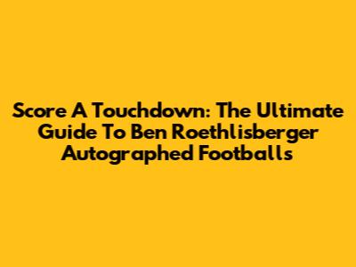Score A Touchdown: The Ultimate Guide To Ben Roethlisberger Autographed Footballs