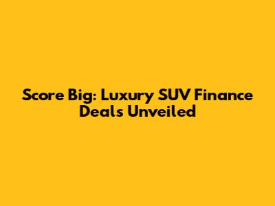 Score Big: Luxury SUV Finance Deals Unveiled