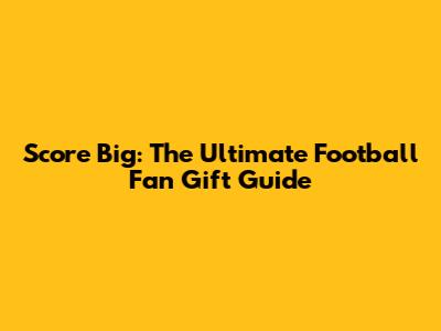 Score Big: The Ultimate Football Fan Gift Guide