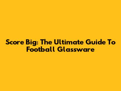 Score Big: The Ultimate Guide To Football Glassware