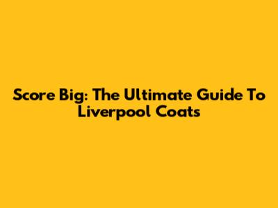 Score Big: The Ultimate Guide To Liverpool Coats