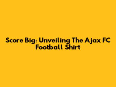 Score Big: Unveiling The Ajax FC Football Shirt