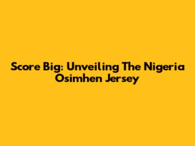 Score Big: Unveiling The Nigeria Osimhen Jersey