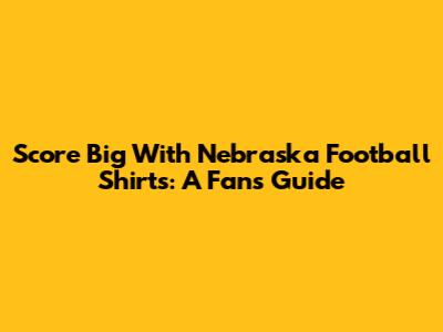 Score Big With Nebraska Football Shirts: A Fan's Guide