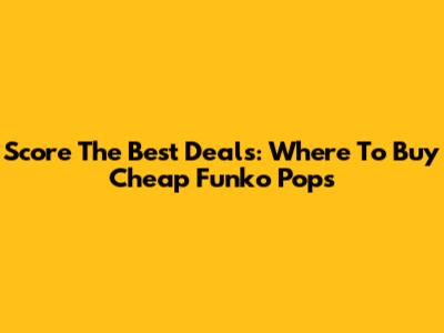 Score The Best Deals: Where To Buy Cheap Funko Pops