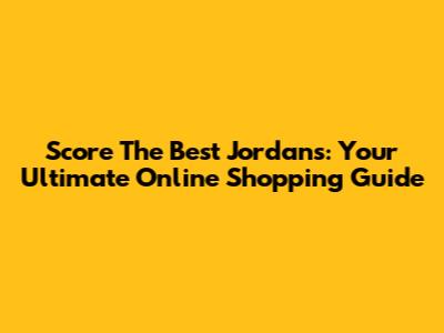 Score The Best Jordans: Your Ultimate Online Shopping Guide